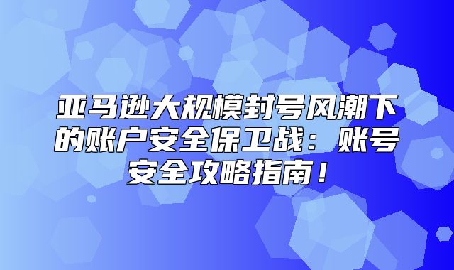 亚马逊大规模封号风潮下的账户安全保卫战：账号安全攻略指南！