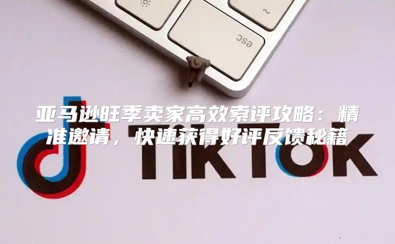 亚马逊旺季卖家高效索评攻略：精准邀请，快速获得好评反馈秘籍