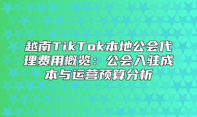 越南TikTok本地公会代理费用概览：公会入驻成本与运营预算分析