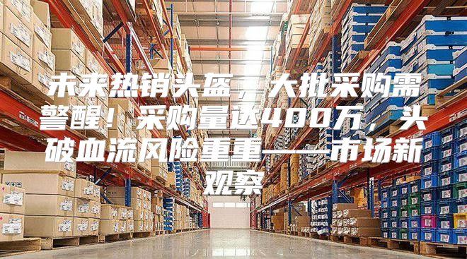 未来热销头盔，大批采购需警醒！采购量达400万，头破血流风险重重——市场新观察