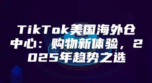 TikTok美国海外仓中心：购物新体验，2025年趋势之选