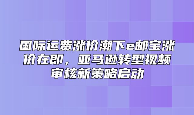 国际运费涨价潮下e邮宝涨价在即，亚马逊转型视频审核新策略启动