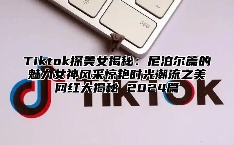 Tiktok探美女揭秘：尼泊尔篇的魅力女神风采惊艳时光潮流之美网红大揭秘 2025篇