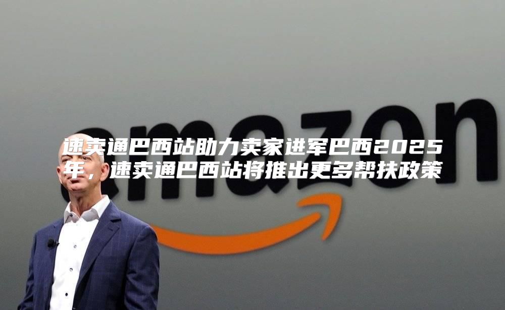 速卖通巴西站助力卖家进军巴西2025年，速卖通巴西站将推出更多帮扶政策