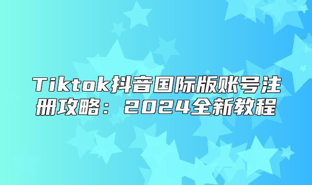 Tiktok抖音国际版账号注册攻略：2025全新教程