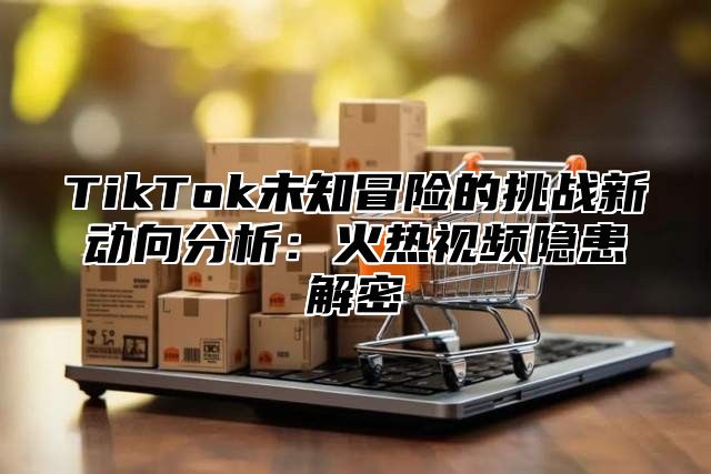 TikTok未知冒险的挑战新动向分析：火热视频隐患解密