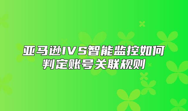 亚马逊IVS智能监控如何判定账号关联规则
