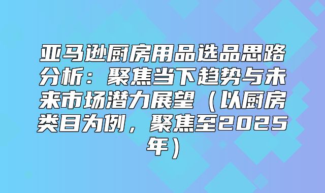 亚马逊厨房用品选品思路分析：聚焦当下趋势与未来市场潜力展望以厨房类目为例，聚焦至2025年