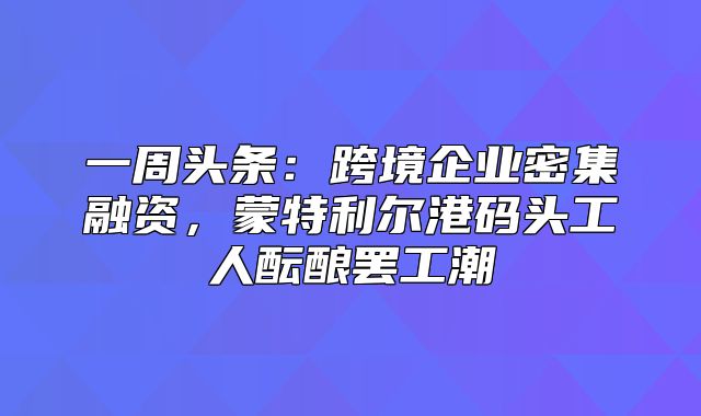 一周头条：跨境企业密集融资，蒙特利尔港码头工人酝酿罢工潮