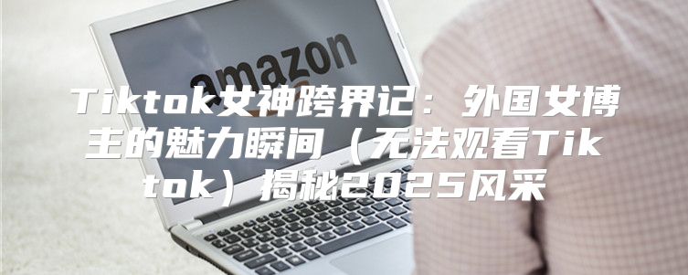 Tiktok女神跨界记：外国女博主的魅力瞬间无法观看Tiktok揭秘2025风采