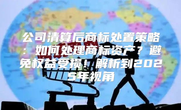 公司清算后商标处置策略：如何处理商标资产？避免权益受损！解析到2025年视角
