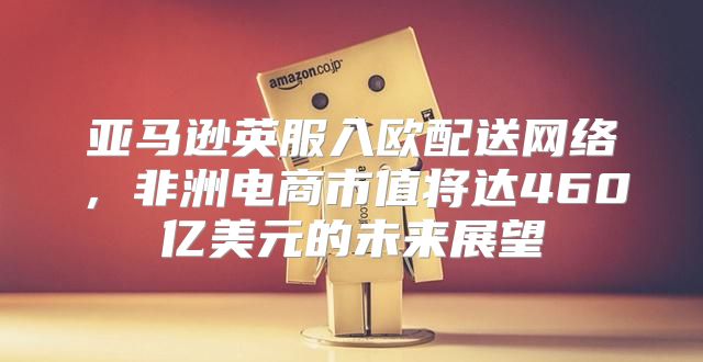 亚马逊英服入欧配送网络，非洲电商市值将达460亿美元的未来展望