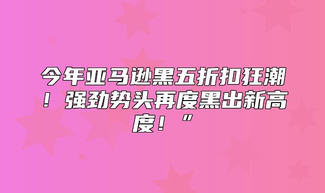 今年亚马逊黑五折扣狂潮！强劲势头再度黑出新高度！”
