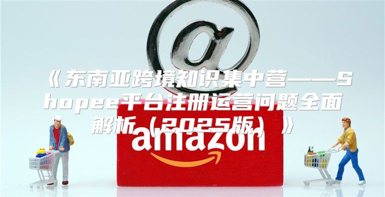 东南亚跨境知识集中营——Shopee平台注册运营问题全面解析2025版