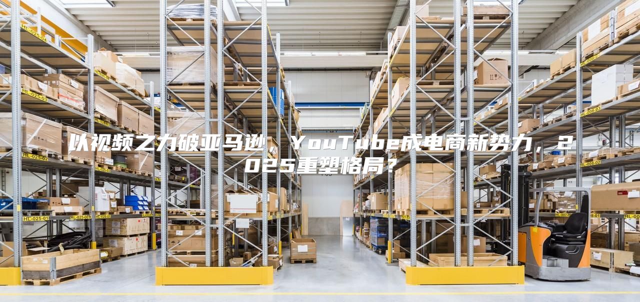 以视频之力破亚马逊，YouTube成电商新势力，2025重塑格局？