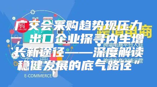 广交会采购趋势现压力，出口企业探寻内生增长新途径——深度解读稳健发展的底气路径”