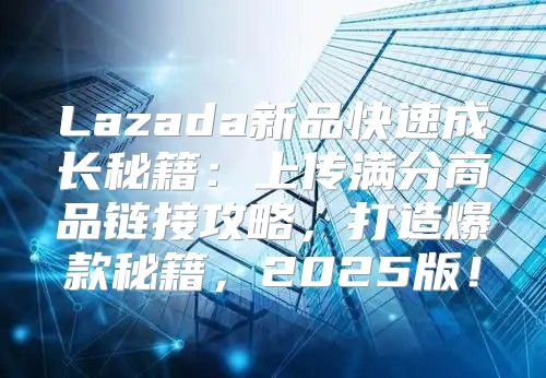 Lazada新品快速成长秘籍：上传满分商品链接攻略，打造爆款秘籍，2025版！