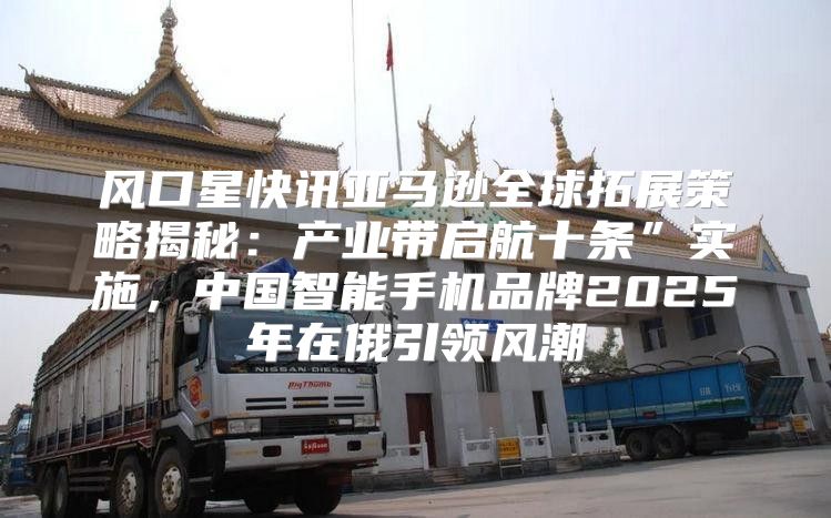风口星快讯亚马逊全球拓展策略揭秘：产业带启航十条”实施，中国智能手机品牌2025年在俄引领风潮