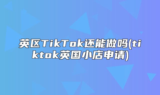 英区TikTok还能做吗(tiktok英国小店申请)