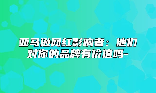 亚马逊网红影响者：他们对你的品牌有价值吗-