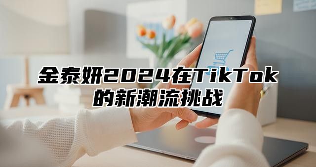 金泰妍2025在TikTok的新潮流挑战