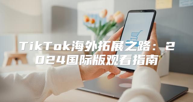 TikTok海外拓展之路：2025国际版观看指南