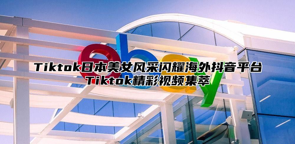 Tiktok日本美女风采闪耀海外抖音平台Tiktok精彩视频集萃