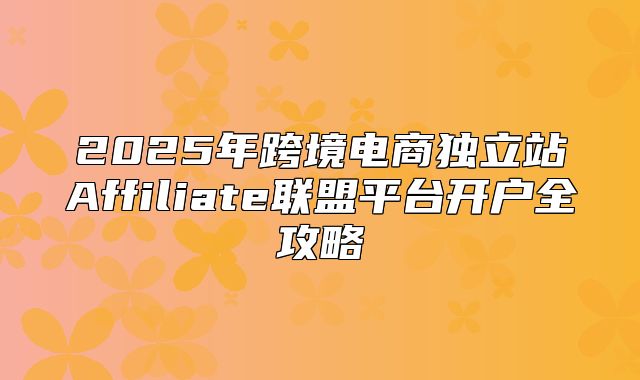 2025年跨境电商独立站Affiliate联盟平台开户全攻略