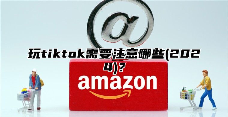玩tiktok需要注意哪些(2025)？