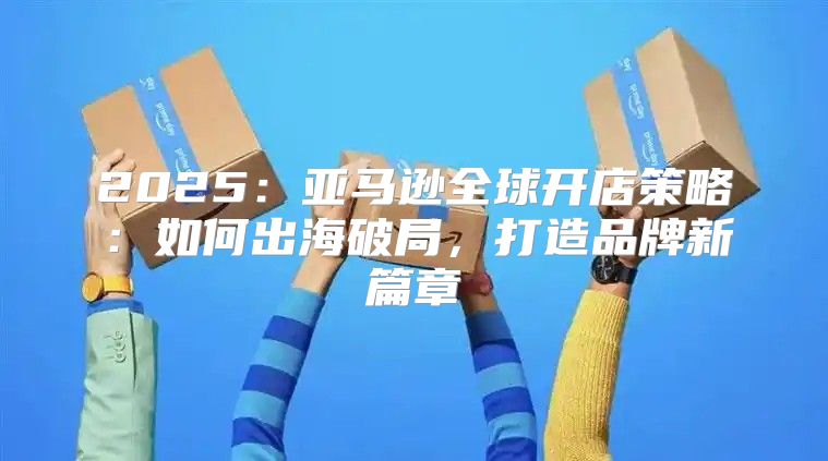 2025亚马逊全球开店策略：如何出海破局，打造品牌新篇章
