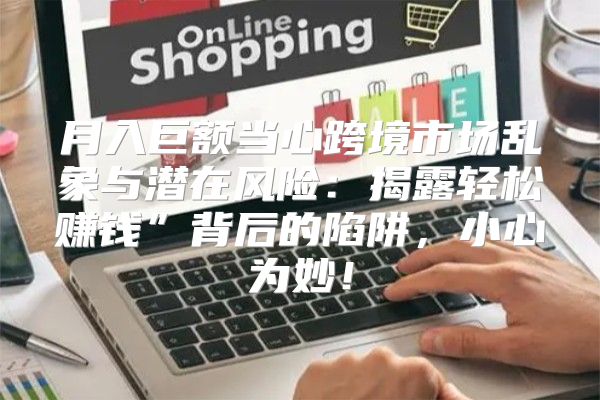 月入巨额当心跨境市场乱象与潜在风险：揭露轻松赚钱”背后的陷阱，小心为妙！