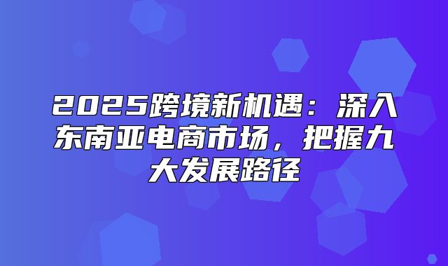 2025跨境新机遇：深入东南亚电商市场，把握九大发展路径