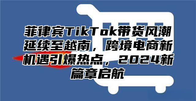 菲律宾TikTok带货风潮延续至越南，跨境电商新机遇引爆热点，2025新篇章启航