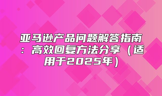 亚马逊产品问题解答指南：高效回复方法分享适用于2025年