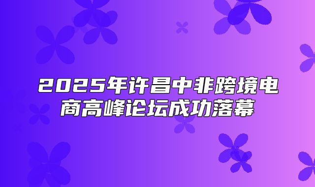 2025年许昌中非跨境电商高峰论坛成功落幕