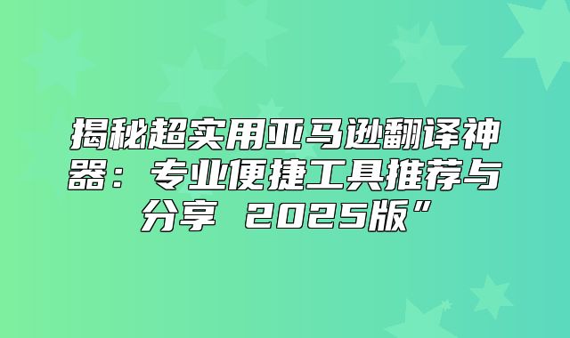 揭秘超实用亚马逊翻译神器：专业便捷工具推荐与分享 2025版”