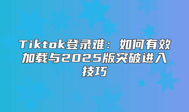 Tiktok登录难：如何有效加载与2025版突破进入技巧