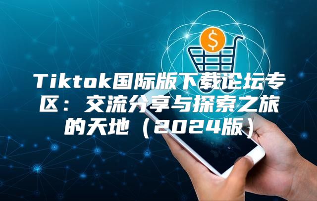 Tiktok国际版下载论坛专区：交流分享与探索之旅的天地2025版