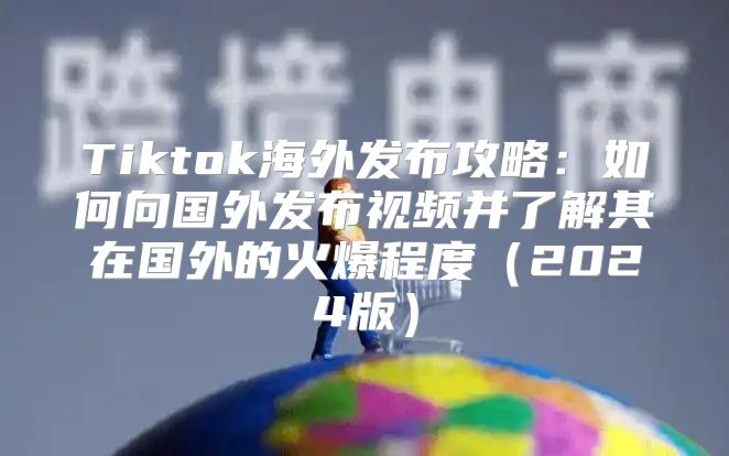 Tiktok海外发布攻略：如何向国外发布视频并了解其在国外的火爆程度2025版