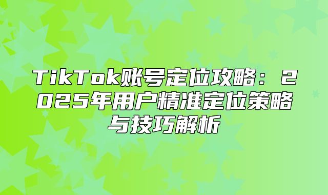 TikTok账号定位攻略：2025年用户精准定位策略与技巧解析
