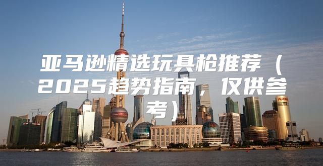 亚马逊精选玩具枪推荐2025趋势指南，仅供参考
