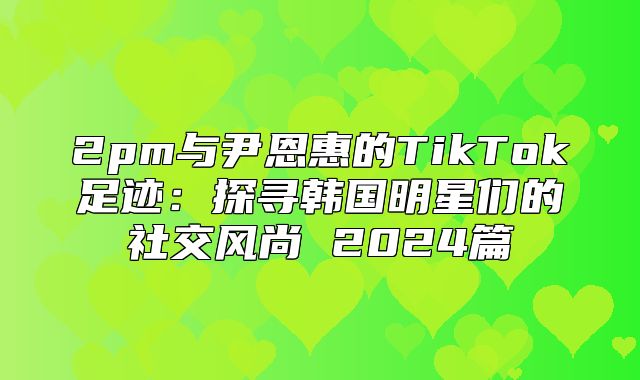 2pm与尹恩惠的TikTok足迹：探寻韩国明星们的社交风尚 2025篇