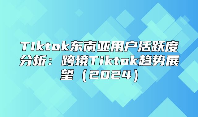 Tiktok东南亚用户活跃度分析：跨境Tiktok趋势展望2025