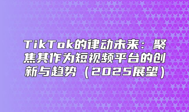 TikTok的律动未来：聚焦其作为短视频平台的创新与趋势2025展望