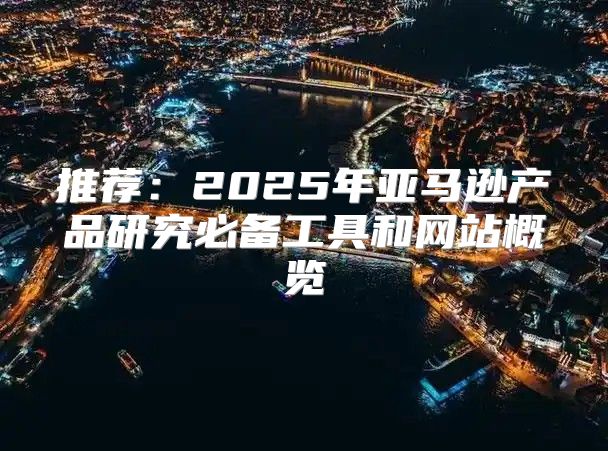 推荐：2025年亚马逊产品研究必备工具和网站概览
