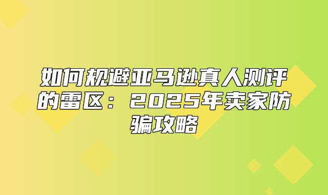 如何规避亚马逊真人测评的雷区：2025年卖家防骗攻略