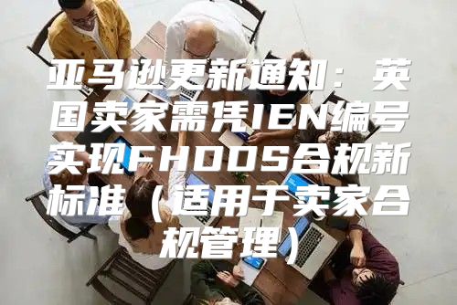 亚马逊更新通知：英国卖家需凭IEN编号实现FHDDS合规新标准适用于卖家合规管理