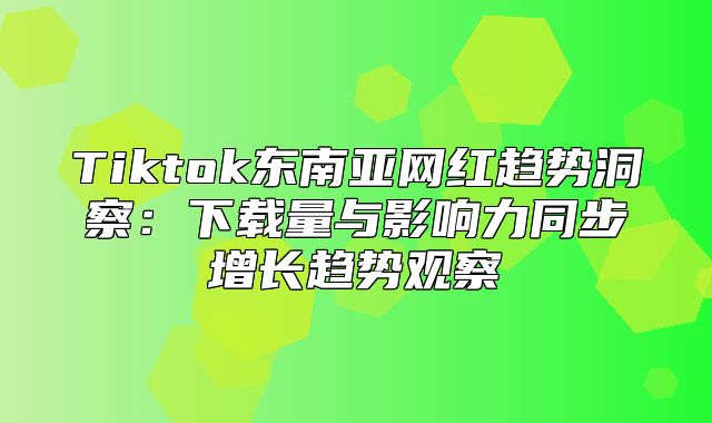 Tiktok东南亚网红趋势洞察：下载量与影响力同步增长趋势观察