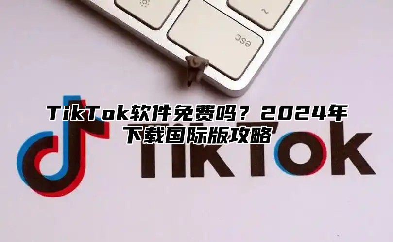 TikTok软件免费吗？2025年下载国际版攻略