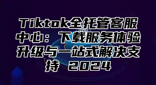 Tiktok全托管客服中心：下载服务体验升级与一站式解决支持 2025